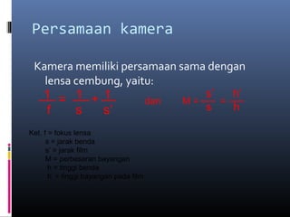 Persamaan kamera
Kamera memiliki persamaan sama dengan
lensa cembung, yaitu:
= +1 1 1
f s s’
dan M = =
s’ h’
s h
Ket. f = fokus lensa
s = jarak benda
s’ = jarak film
M = perbesaran bayangan
h = tinggi benda
h’ = tinggi bayangan pada film
 