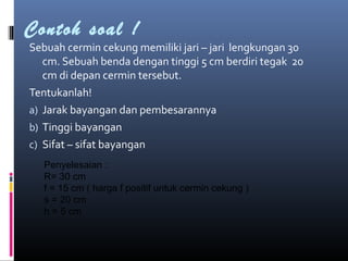 Contoh soal !
Sebuah cermin cekung memiliki jari – jari lengkungan 30
cm. Sebuah benda dengan tinggi 5 cm berdiri tegak 20
cm di depan cermin tersebut.
Tentukanlah!
a) Jarak bayangan dan pembesarannya
b) Tinggi bayangan
c) Sifat – sifat bayangan
Penyelesaian :
R= 30 cm
f = 15 cm ( harga f positif untuk cermin cekung )
s = 20 cm
h = 5 cm
 