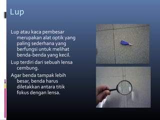Lup
Lup atau kaca pembesar
merupakan alat optik yang
paling sederhana yang
berfungsi untuk melihat
benda-benda yang kecil.
Lup terdiri dari sebuah lensa
cembung.
Agar benda tampak lebih
besar, benda harus
diletakkan antara titik
fokus dengan lensa.
 