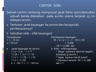 CONTOH SOAL
Sebuah cermin cembung mempunyai jarak fokus 10cm,kemudian
sebuah benda diletakkan pada sumbu utama berjarak 25 cm
didepan cermin.
a. Tentukan jarak bayangan ke cermin dan berapa kali
pembesarannya?
b. Sebutkan sifat – sifat bayangan!
 