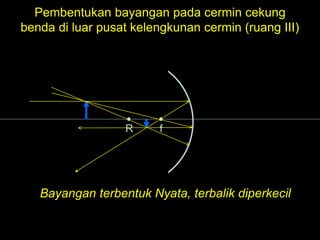 R f
Pembentukan bayangan pada cermin cekung
benda di luar pusat kelengkunan cermin (ruang III)
Bayangan terbentuk Nyata, terbalik diperkecil
 