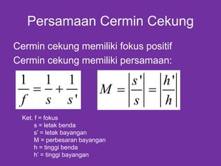 Persamaan Cermin Cekung
Cermin cekung memiliki fokus positif
Cermin cekung memiliki persamaan:
Ket. f = fokus
s = letak benda
s’ = letak bayangan
M = perbesaran bayangan
h = tinggi benda
h’ = tinggi bayangan
1 1 1
'f s s
 
' 's h
M
s h
 
 