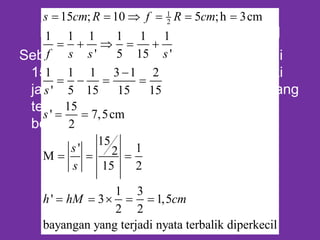 Persamaan Cermin Cekung
Sebuah benda tingginya 3 cm diletakan di
15 cm di depan Cermin cekung memiliki
jari-jari 10 cm dimanakah banyangan yang
terjadi sifat dan tinggi dan perbesaran
benda
1
215 ; 10 5 ;h 3cm
1 1 1 1 1 1
' 5 15 '
1 1 1 3 1 2
' 5 15 15 15
15
' 7,5cm
2
15
' 12M
15 2
1 3
' 3 1,5
2 2
bayangan yang terjadi nyata terbalik diperkecil
s cm R f R cm
f s s s
s
s
s
s
h hM cm
     
    

   
 
  
    
 