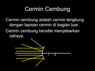 Cermin Cembung
Cermin cembung adalah cermin lengkung
dengan lapisan cermin di bagian luar.
Cermin cembung bersifat menyebarkan
cahaya.
f R
 