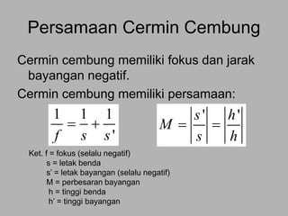 Persamaan Cermin Cembung
Cermin cembung memiliki fokus dan jarak
bayangan negatif.
Cermin cembung memiliki persamaan:
Ket. f = fokus (selalu negatif)
s = letak benda
s’ = letak bayangan (selalu negatif)
M = perbesaran bayangan
h = tinggi benda
h’ = tinggi bayangan
1 1 1
'f s s
 
' 's h
M
s h
 
 