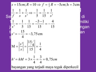 Contoh Cermin Cembung
Sebuah benda tingginya 3 cm diletakan di
15 cm di depan Cermin cembung memiliki
jari-jari 10 cm dimanakah letak banyangan
tinggi bayangan, perbesaran benda dan
sifat banyangan serta gambarkan
1
215 ; 10 5 ;h 3cm
1 1 1 1 1 1
' 5 15 '
1 1 1 3 1 4
' 5 15 15 15
15
' 3,75cm
4
15
' 14M
15 4
1 3
' 3 0,75
4 4
bayangan yang terjadi maya tegak diperkecil
s cm R f R cm
f s s s
s
s
s
s
h hM cm
      
     
 
     
   
  
    
 
