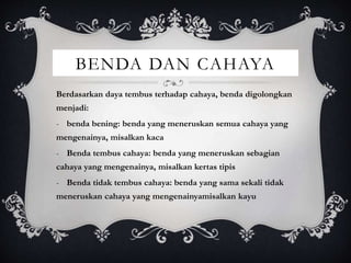 BENDA DAN CAHAYA
Berdasarkan daya tembus terhadap cahaya, benda digolongkan
menjadi:
- benda bening: benda yang meneruskan semua cahaya yang
mengenainya, misalkan kaca
- Benda tembus cahaya: benda yang meneruskan sebagian
cahaya yang mengenainya, misalkan kertas tipis
- Benda tidak tembus cahaya: benda yang sama sekali tidak
meneruskan cahaya yang mengenainyamisalkan kayu
 