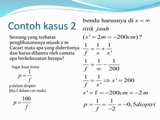 Contoh kasus 2
Seorang yang terbatas
penglihatannnya sejauh 2 m
Cacart mata apa yang dideritanya
dan harus dibantu oleh camata
apa berkekeuatan berapa?
benda harusnya di
( ' 2 200 )?
1 1 1
'
1 1 1
200
1 1
' 200
'
' f 200 2
1 1
0,5
2
s
titik jauh
s m cm
f s s
f
s
f s
s cm m
p dioptri
f
 
  
 
 

  
    
   

Ingat kuat lensa
1
p
f

p dalam dioptri
Jika f dalam cm maka
100
p
f

 