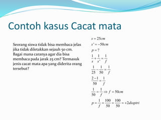Contoh kasus Cacat mata
25
' 50
?
1 1 1
'
1 1 1
25 50
2 1 1
50
1 1
50
50
1 100 100
2
50 50
s cm
s cm
p
s s f
f
f
f cm
f
p dioptri
f

 

 
 


  
    
Seorang siswa tidak bisa membaca jelas
jika tidak diletakkan sejauh 50 cm.
Bagai mana caranya agar dia bisa
membaca pada jarak 25 cm? Termasuk
jenis cacat mata apa yang diderita orang
tersebut?
 