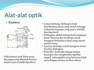 Alat-alat optik
 Kamera
Pada kamera jarak fokus tetap
Bayangan yang dibentuk kamera
adalah nyata terbalik diperkecil
• Lensa cembung, berfungsi untuk
membiaskancahaya yang masuk sehingga
terbentuk bayangan yang nyata, terbalik,
dan diperkecil.
• Diafragma, adalah lubang kecil yangdapat
diatur lebarnya dan berfungsi untuk
mengatur banyaknya cahaya yang masuk
melalui lensa.
• Apertur, berfungsi untuk mengatur besar-
kecilnya diafragma.
• Pelat film, berfungsi sebagai tempat
bayangan dan menghasilkan gambar
negatif, yaitu gambar yang berwarna tidak
sama dengan aslinya, tembus cahaya.
 
