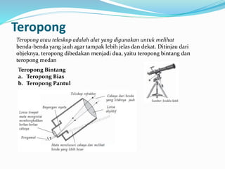 Teropong
Teropong atau teleskop adalah alat yang digunakan untuk melihat
benda-benda yang jauh agar tampak lebih jelas dan dekat. Ditinjau dari
objeknya, teropong dibedakan menjadi dua, yaitu teropong bintang dan
teropong medan
Teropong Bintang
a. Teropong Bias
b. Teropong Pantul
 