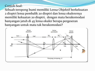 Contoh Soal:
Sebuah teropong bumi memiliki Lensa Objektif berkekuatan
2 dioptri lensa pembalik 20 dioptri dan lensa okulenrnya
memiliki kekuatan 20 dioptri, dengan mata berakomodasi
banyangan jatuh di 45 lensa okuler berapa pergeseran
banyangan untuk mata tak berakomodasi?
 