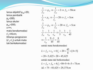  
'
1 1
2 50
1 1
20 5
1 1
20 5
1 1 1 1 1 1
5 45
1 9 1 8
45 45
untuk mata berakomodasi
45
4 20 4 5
8
20 5,625 20 45,625
untuk mata tak berkomoda
ob ob
ob ob
p p
p p
ok ok
ok ok
ok ok ok ok
ok
ob ok p
p f cm
f f
p f cm
f f
p f cm
f f
f s s s
s
L f s f
    
    
    
    

  
      
   
0
si
4 =50+5+4 5 75
75 45,625 29,375
ob k pL f f f cm
L cm
    
   
lansa objektif pob=2D;
lensa pembalik
pp=20D;
lansa okuler
pok=20D;
s=∞;
mata berakomodasi
s’1=45cm;
Ditanya pergeseran
(s’1-s’2) untuk mata
tak berkakomodasi
 