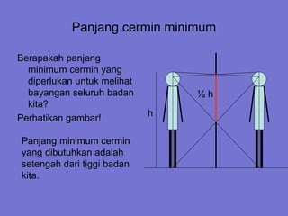 Panjang cermin minimum
Berapakah panjang
minimum cermin yang
diperlukan untuk melihat
bayangan seluruh badan
kita?
Perhatikan gambar! h
½ h
Panjang minimum cermin
yang dibutuhkan adalah
setengah dari tiggi badan
kita.
 