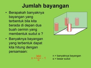 Jumlah bayangan
• Berapakah banyaknya
bayangan yang
terbentuk bila kita
berada di depan dua
buah cermin yang
membentuk sudut α ?
• Banyaknya bayangan
yang terbentuk dapat
kita hitung dengan
persamaan:
n = - 1
360
α
n = banyaknya bayangan
α = besar sudut

 