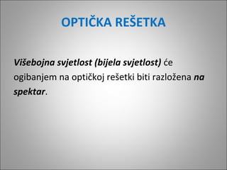 OPTIČKA REŠETKA
Višebojna svjetlost (bijela svjetlost) će
ogibanjem na optičkoj rešetki biti razložena na
spektar.

 