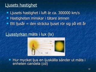 Ljusets hastighet
   Ljusets hastighet i luft är ca. 300000 km/s
   Hastigheten minskar i tätare ämnen
   Ett ljusår = den sträcka ljuset rör sig på ett år

Ljusstyrkan mäts i lux (lx)




       Hur mycket ljus en ljuskälla sänder ut mäts i
        enheten candela (cd)
                                                        10
 