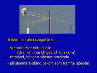 Bilden i en plan spegel är en:

- skenbild eller virtuell bild
       (dvs. kan inte fångas på en skärm)
- rättvänd, höger o vänster omvända
- på samma avstånd bakom som framför spegeln.
 