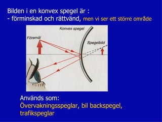 Bilden i en konvex spegel är :
- förminskad och rättvänd, men vi ser ett större område




    Används som:
    Övervakningsspeglar, bil backspegel,
    trafikspeglar
 
