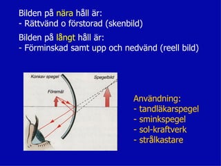 Bilden på nära håll är:
- Rättvänd o förstorad (skenbild)
Bilden på långt håll är:
- Förminskad samt upp och nedvänd (reell bild)




                              Användning:
                              - tandläkarspegel
                              - sminkspegel
                              - sol-kraftverk
                              - strålkastare
 