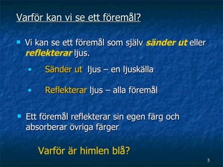 Varför kan vi se ett föremål?

   Vi kan se ett föremål som själv sänder ut eller
    reflekterar ljus.
    •    Sänder ut ljus – en ljuskälla

    •    Reflekterar ljus – alla föremål

   Ett föremål reflekterar sin egen färg och
    absorberar övriga färger

        Varför är himlen blå?
                                                      3
 