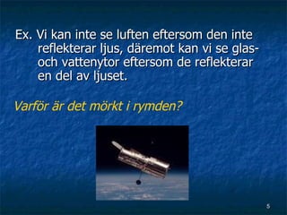 Ex. Vi kan inte se luften eftersom den inte
    reflekterar ljus, däremot kan vi se glas-
    och vattenytor eftersom de reflekterar
    en del av ljuset.

Varför är det mörkt i rymden?




                                                5
 