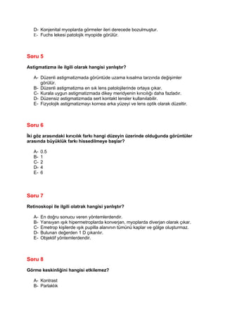 D- Konjenital myoplarda görmeler ileri derecede bozulmuştur.
   E- Fuchs lekesi patolojik myopide görülür.



Soru 5

Astigmatizma ile ilgili olarak hangisi yanlıştır?

   A- Düzenli astigmatizmada görüntüde uzama kısalma tarzında değişimler
      görülür.
   B- Düzenli astigmatizma en sık lens patolojilerinde ortaya çıkar.
   C- Kurala uygun astigmatizmada dikey meridyenin kırıcılığı daha fazladır.
   D- Düzensiz astigmatizmada sert kontakt lensler kullanılabilir.
   E- Fizyolojik astigmatizmayı kornea arka yüzeyi ve lens optik olarak düzeltir.



Soru 6

İki göz arasındaki kırıcılık farkı hangi düzeyin üzerinde olduğunda görüntüler
arasında büyüklük farkı hissedilmeye başlar?

   A-   0.5
   B-   1
   C-   2
   D-   4
   E-   6




Soru 7

Retinoskopi ile ilgili olatrak hangisi yanlıştır?

   A-   En doğru sonucu veren yöntemlerdendir.
   B-   Yansıyan ışık hipermetroplarda konverjan, myoplarda diverjan olarak çıkar.
   C-   Emetrop kişilerde ışık pupilla alanının tümünü kaplar ve gölge oluşturmaz.
   D-   Bulunan değerden 1 D çıkarılır.
   E-   Objektif yöntemlerdendir.



Soru 8

Görme keskinliğini hangisi etkilemez?

   A- Kontrast
   B- Parlaklık
 