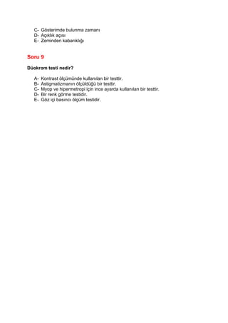 C- Gösterimde bulunma zamanı
  D- Açıklık açısı
  E- Zeminden kabarıklığı


Soru 9

Düokrom testi nedir?

  A-   Kontrast ölçümünde kullanılan bir testtir.
  B-   Astigmatizmanın ölçüldüğü bir testtir.
  C-   Myop ve hipermetropi için ince ayarda kullanılan bir testtir.
  D-   Bir renk görme testidir.
  E-   Göz içi basıncı ölçüm testidir.
 