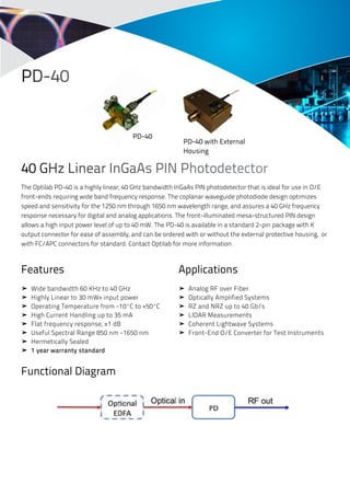 PD-40 
40 GHz Linear InGaAs PIN Photodetector 
The Optilab PD-40 is a highly linear, 40 GHz bandwidth InGaAs PIN photodetector that is ideal for use in O/E 
front-ends requiring wide band frequency response. The coplanar waveguide photodiode design optimizes 
speed and sensitivity for the 1250 nm through 1650 nm wavelength range, and assures a 40 GHz frequency 
response necessary for digital and analog applications. The front-illuminated mesa-structured PIN design 
allows a high input power level of up to 40 mW. The PD-40 is available in a standard 2-pin package with K 
output connector for ease of assembly, and can be ordered with or without the external protective housing, or 
with FC/APC connectors for standard. Contact Optilab for more information. 
Features 
➤ Wide bandwidth 60 KHz to 40 GHz 
➤ Highly Linear to 30 mW+ input power 
➤ Operating Temperature from -10ºC to +50ºC 
➤ High Current Handling up to 35 mA 
➤ Flat frequency response, ±1 dB 
➤ Useful Spectral Range 850 nm -1650 nm 
➤ Hermetically Sealed 
➤ 1 year warranty standard 
Functional Diagram 
Applications 
➤ Analog RF over Fiber 
➤ Optically Amplified Systems 
➤ RZ and NRZ up to 40 Gb/s 
➤ LIDAR Measurements 
➤ Coherent Lightwave Systems 
➤ Front-End O/E Converter for Test Instruments 
PD-40 
PD-40 with External 
Housing 
 