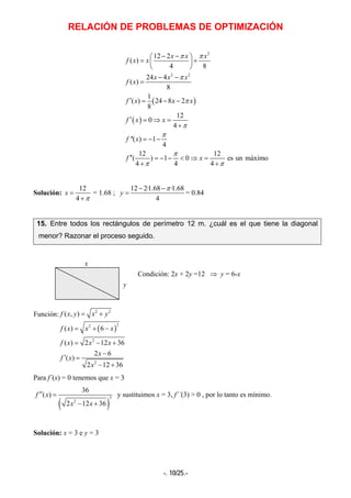 RELACIÓN DE PROBLEMAS DE OPTIMIZACIÓN
-. 10/25.-
( )
( )
2
2 2
12 2
( )
4 8
24 4
( )
8
1
( ) 24 8 2
8
12
0
4
''( ) 1
4
12 12
( ) 1 0 es un máximo
4 4 4
x x x
f x x
x x x
f x
f x x x
f x x
f x
f x
π π
π
π
π
π
π
π π
− −⎛ ⎞
= +⎜ ⎟
⎝ ⎠
− −
=
′ = − −
′ = ⇒ =
+
= − −
′′ = − − < ⇒ =
+ +
Solución:
12
4
x
π
=
+
= 1.68 ;
12 2·1.68 ·1.68
4
y
π− −
= = 0.84
15. Entre todos los rectángulos de perímetro 12 m. ¿cuál es el que tiene la diagonal
menor? Razonar el proceso seguido.
Condición: 2x + 2y =12 ⇒ y = 6-x
( )
2 2
22
2
2
( , )
( ) 6
( ) 2 12 36
2 6
( )
2 12 36
f x y x y
f x x x
f x x x
x
f x
x
= +
= + −
= − +
−
′ =
− +
Para f´(x) = 0 tenemos que x = 3
( )
3
2
36
( )
2 12 36
f x
x x
′′ =
− +
y sustituimos x = 3, f´´(3) > 0 , por lo tanto es mínimo.
Solución: x = 3 e y = 3
y
x
Función:
 