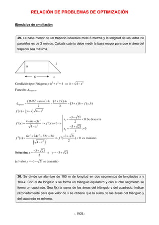 RELACIÓN DE PROBLEMAS DE OPTIMIZACIÓN
-. 19/25.-
Ejercicios de ampliación
29. La base menor de un trapecio isósceles mide 6 metros y la longitud de los lados no
paralelos es de 2 metros. Calcula cuánto debe medir la base mayor para que el área del
trapecio sea máxima.
6 x
Condición (por Pitágoras): h2
+ x2
= 4 ⇒ 2
4h x= −
Función: Atrapecio
( ) ( )
( )
( )
( )
2
2 1
2
2
3 2
3
2
6 2
3 ( , )
2 2
( ) 3 4
3 21
0 Se descarta
4 6 3 2
( ) ( ) 0
4 3 21
0
2
6 24 32 24 3 21
( ) ( ) 0 es máximo
24
trapecio
BASE base h x h
A x h f x h
f x x x
x
x x
f x f x
x
x
x x x
f x f
x
+ ⋅ + ⋅
= = = + =
= + −
⎧ − −
= <⎪− − ⎪
′ ′= ⇒ = ⇒ ⎨
− − +⎪ = >⎪⎩
+ − − − +
′′ ′′= ⇒ <
−
Solución: x =
3 21
2
− +
e y = 3 21− +
(el valor y = 3 21− − se descarta)
30. Se divide un alambre de 100 m de longitud en dos segmentos de longitudes x y
100-x. Con el de longitud x se forma un triángulo equilátero y con el otro segmento se
forma un cuadrado. Sea f(x) la suma de las áreas del triángulo y del cuadrado. Indicar
razonadamente para qué valor de x se obtiene que la suma de las áreas del triángulo y
del cuadrado es mínima.
h
2
 