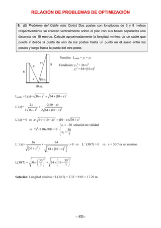 RELACIÓN DE PROBLEMAS DE OPTIMIZACIÓN
-. 4/25.-
6. (El Problema del Cable más Corto) Dos postes con longitudes de 6 y 8 metros
respectivamente se colocan verticalmente sobre el piso con sus bases separadas una
distancia de 10 metros. Calcule aproximadamente la longitud mínima de un cable que
pueda ir desde la punta de uno de los postes hasta un punto en el suelo entre los
postes y luego hasta la punta del otro poste.
Función: Lcable = y1 + y2
Condición: y1
2
= 36+x2
y2
2
= 64+(10-x)2
Lcable = L(x)= 2 2
36 64 (10 )x x+ + + −
L´(x)=
2 2
2 2(10 )
2 36 2 64 (10 )
x x
x x
− −
+
+ + −
L´(x) = 0 ⇒ x· 2 2
64 (10 ) (10 ) 36x x x+ − = − +
⇒ 7x2
+180x-900 = 0
1
2
30 solucion no validad
30
7
x
x
= −⎧
⎪
⎨
=⎪⎩
L´´(x)=
( ) ( )
33 22
36 64
0
36 64 10x x
+ >
⎡ ⎤+ + −
⎣ ⎦
⇒ L´´(30/7) > 0 ⇒ x = 30/7 es un mínimo
L(30/7) =
2
30
36
7
⎛ ⎞
+ ⎜ ⎟
⎝ ⎠
+
2
30
64 10
7
⎛ ⎞
+ −⎜ ⎟
⎝ ⎠
Solución: Longitud mínima = L(30/7) = 2.32 + 9.83 = 17.20 m.
10-x
y2
y1
x
10 m.
8
6
 