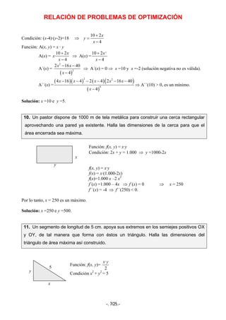 RELACIÓN DE PROBLEMAS DE OPTIMIZACIÓN
-. 7/25.-
Condición: (x-4)·(y-2)=18 ⇒
10 2
4
x
y
x
+
=
−
Función: A(x, y) = x · y
A(x) =
10 2
·
4
x
x
x
+
−
⇒ A(x) =
2
10 2
4
x
x
+
−
A´(x) =
( )
2
2
2 16 40
4
x x
x
− −
−
⇒ A´(x) = 0 ⇒ x =10 y x =-2 (solución negativa no es válida).
A´´(x) =
( )( ) ( )( )
( )
2 2
4
4 16 4 2 4 2 16 40
4
x x x x x
x
− − − − − −
−
⇒ A´´(10) > 0, es un mínimo.
Solución: x =10 e y =5.
10. Un pastor dispone de 1000 m de tela metálica para construir una cerca rectangular
aprovechando una pared ya existente. Halla las dimensiones de la cerca para que el
área encerrada sea máxima.
Función: f(x, y) = x·y
Condición: 2x + y = 1.000 ⇒ y =1000-2x
f(x, y) = x·y
f(x) = x·(1.000-2x)
f(x)=1.000 x –2 x2
f´(x) =1.000 – 4x ⇒ f´(x) = 0 ⇒ x = 250
f´´(x) = -4 ⇒ f´´(250) < 0.
Por lo tanto, x = 250 es un máximo.
Solución: x =250 e y =500.
11. Un segmento de longitud de 5 cm. apoya sus extremos en los semiejes positivos OX
y OY, de tal manera que forma con éstos un triángulo. Halla las dimensiones del
triángulo de área máxima así construido.
Función: f(x, y)=
·
2
x y
Condición x2
+ y2
= 5
x
y
y
x
5
 