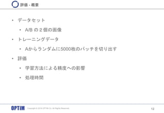 • データセット
• A/B の２個の画像
• トレーニングデータ
• Aからランダムに5000枚のバッチを切り出す
• 評価
• 学習方法による精度への影響
• 処理時間
12
評価 - 概要
Copyright © 2016 OPTiM Co. All Rights Reserved.
 