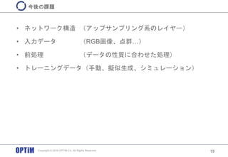 • ネットワーク構造 （アップサンプリング系のレイヤー）
• 入力データ （RGB画像、点群…）
• 前処理 （データの性質に合わせた処理）
• トレーニングデータ（手動、擬似生成、シミュレーション）
19
今後の課題
Copyright © 2016 OPTiM Co. All Rights Reserved.
 