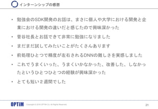 • 勉強会のSDK開発のお話は、まさに個人や大学における開発と企
業における開発の違いだと感じたので興味深かった
• 菅谷社長とお話できて非常に勉強になりました
• まだまだ試してみたいことがたくさんあります
• 前処理ひとつで精度が左右されるDNNの難しさを実感しました
• これでうまくいった、うまくいかなかった、改善した、しなかっ
たというひとつひとつの経験が興味深かった
• とても短い２週間でした
21
インターンシップの感想
Copyright © 2016 OPTiM Co. All Rights Reserved.
 