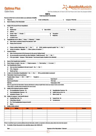 Optima Plus
    Claim Form                                                                                          10th Floor, Building No. 10, Tower B, DLF City Phase II, DLF Cyber City, Gurgaon-122002
                                                                                                  PART A
                                                                                     TO BE FILLED IN BY THE INSURED
The issue of this Form is not to be taken as an admission of liability
1.	   Policy No. :                                               	 2.	 Sl. No/ Certificate No. :                         	 3.	 Company/ TPA ID No :
4.	 Name & Address of the Policyholder :
	
5.	 Details of the Insured Person Hospitalised :
	     a)	 Name :
	     b)	 Relationship :                                                    	 c)	 Date of Birth :                              	 d)	 Age/Years :
	     e)	 Address :
	     f)	 Gender: Male  / Female                                                               g) Occupation :
	     h)	 Telephone No :                                                                          i) Mobile No :
	     j)	 E-mail ID, if any :
6.	 Hospitallisation due to Illness / Injury / Maternity  : Details :
	     a)	 Date of Injury sustained/ Disease first detected / LMP :
	     b)	 If injury, how it occurred :
		
	     c)	 If injury, whether Medico legal : Yes  / No               d) If MLC, whether reported to police? Yes  / No 
	     e)	 System of medicine : Allopathic  / Other systems of medicine 
7.	   Insurance History :
	     a)	 Date of commencement of first Insurance for the person (without break) :
	     b)	 Are you presently covered with any other Mediclaim / Health Insurance? : Yes  / No 
	     c)	 If Yes, give details - Company / Policy Number / Sum Insured (copies of policies to be attached) :
		
8.	 Name of the Hospital where admitted :
9.	 Room Category occupied : Day care  / Single occupancy  / Twin sharing  / 3 or more 
10.	 Past Hospitalisation History :
	     a)	 Have you been hospitalised in the last 4 years? : Yes  / No 
	     b)	 If Yes, Diagnosis :
	     c)	 Month and Year :
11.	 Is claim is for Domiciliary Hospitalisation? : Yes  / No  (If Yes, provide details in annexure)
12.	 Policyholder’s Bank Account particulars :
	     Payable details: Cheque  / DD  / NEFT *               Payable to :
	     Bank Name :                                                                                   Bank Branch :
	     Bank Account Number :                                                                      	 IFSC Code :
  	   MICR No. :                                                                                    Policyholder’s PAN :
         Note: It is agreed that the Policyholder/ Claimant will intimate in writing to Apollo Munich about any change in bank account details.
         *Please attach a cancelled cheque pertaining to the same account.
13.	     Details of the treatment expenses claimed :
	        a)	 Pre-hospitalisation Expenses : Rs.                                                               b)    Hospitalisation Expenses : Rs.
	        c)	 Post-hospitalisation Expenses : Rs.                                                              d)    Health check-up Cost : Rs.
	        e)	 Ambulance Charges : Rs.                                                                          f)    Others (code) : Rs.
13A.	    Details of Lumpsum / cash benefit claimed :
	        a)	 Hospital Daily Cash : Rs.                                                                        b)    Surgical Cash : Rs.
	        c)	 Critical Illness Benefit :                                                                       d)    Convalescence :
	        e)	 Pre / Post hospitalisation lumpsum benefit :
	        f)	 Others :
14.	     Details of bills enclosed :	
       Sl. No.             Bill No.                  Date                       Issued by                                            Towards                                Amount




(If there is insufficient space to provide additional relevant information, whether as requested or otherwise, please attach extra sheet duly signed.)
15.	     For details of Claim Documents to be submitted, please refer CHECK LIST.

	        Date :                                                        	                               Signature of the Policyholder / Claimant :

                                                                                                        1
 