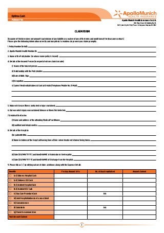 Platinum Plan                                                                                                                        Apollo Munich Health Insurance Co. Ltd.
                                                                                                                                                                10th Floor, Tower-B, Building No. 10,
                                                                                                                                      DLF Cyber City, DLF City Phase -II, Gurgaon, Haryana-122002


                                                                                    CLAIM FORM

(Issuance of this form does not amount to admission of any liability or a waiver of any of the terms and conditions of the insurance contract.)
Please give the following information correctly and completely to enable us to process your claim promptly
1. Policy Number (in full):
2. Apollo Munich Health Member ID:
3. Name of the Policyholder (in whose name policy is issued):
4. Details of the Insured Person (in respect of whose claim is made):
	       i) Name of the Insured person:
	       ii) Relationship with the Policyholder:
	       iii) Date of Birth /Age:
	       iv) Occupation:
	       v) Current Residential Address & Contact Details (Telephone/Mobile No./E-Mail):
	
	
	
5. Nature of disease/illness contracted or injury sustained:
6. Date on which injury was sustained/disease or illness first detected:
7. Details of the Doctor:
	       i) Name and address of the attending Medical Practitioner:
	       ii) Qualification & telephone No.:
8. Details of the Hospital:
	       i) In-patient Bill No.:
	       ii) Name & Address of the Hospital/Nursing Home/Clinic where treatment is taken/being taken:
	
	
	       iii) Date (DD/MM/YYYY) and time(HH:MM) of Admission in the Hospital:
	       iv) Date (DD/MM/YYYY) and time(HH:MM) of Discharge from the Hospital:
9. Please tick as (√) specifying nature of claim as follows along with the Expense Details

    Benefits                                                         Per day Amount in Rs                  No. of days hospitalised                           Amount claimed
          1a i) Sickness Hospital Cash
          1a ii) Sickness ICU Cash
          1b i) Accident Hospital Cash
          1b ii) Accident ICU Cash	
          1c) Day Care Procedure Cash                                                                                NA
          1d) Joint Hospitalisation due to an accident
          1e) Convalescence 	
          1f) Child Birth                                                                                            NA
          1g) Parent Accommodation
    Total Amount Claimed


                                                                                             1
 