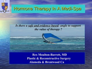 Hormone Therapy In A Medi-SpaHormone Therapy In A Medi-Spa
Rex Moulton-Barrett, MD
Plastic & Reconstructive Surgery
Alameda & Brentwood Ca
Is there a safe and evidence based: angle to support
the value of therapy ?
 