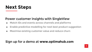 Next Steps 
Power customer insights with SingleView 
■ Match IDs and events across channels and platforms 
■ Enable predictive modelling for next best product suggestion 
■ Maximise existing customer value and reduce churn 
33 
Sign up for a demo at www.optimahub.com 
 