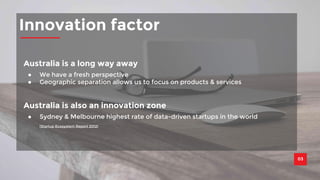Innovation factor 
03 
Australia is a long way away 
● We have a fresh perspective 
● Geographic separation allows us to focus on products & services 
Australia is also an innovation zone 
● Sydney & Melbourne highest rate of data-driven startups in the world 
(Startup Ecosystem Report 2012) 
 