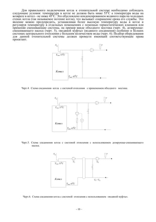 Для правильного подключения котла к отопительной системе необходимо соблюдать
следующие условия: температура в котле не должна быть ниже 550
С а температура воды на
возврате в котел - не ниже 450
С. Это обусловлено конденсированием водяного пара на холодных
стенах котла (так называемое потение котла), что вызывает сокращение срока его службы. Это
явление можно предупредить, устанавливая более высокую температуру воды в котле и
регулируя температуру в отдельных помещениях с помощью термостатических клапанов или
применяя смешивающие системы, на пример ввиде обходного мостика (черт. 4), дозирующе-
смешивающего насоса (черт. 5), «водяной муфты» (водяного соединения) особенно в болших
системах центрального отопления с большим количеством воды (черт. 6). Подбор оборудования
для данной отопительной системы должен провести имеющий соответствующие права
проектант.
Черт.4. Схема соединения котла с системой отопления с применением обходного мостика.
Черт.5. Схема соединения котла с системой отопления с использованием дозирующе-смешивающего
насоса.
Черт.6. Схема соединения котла с системой отопления с использованием «водяной муфты».
- 10 –
 
