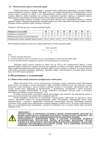 5.5. Подключение котла к дымовой трубе
Чтобы подключить дымовой боров к дымовой трубе необходимо применить стальной профиль
соответствующего сечения и формы. Листовой сталь, из которой выполняется присоединение к котлу,
должна иметь толщину не менуу 3 мм. Присоединение должно иметь уклон в направлении котла.
Следует обратить особое внимание на плотность соединения дымового провода и дымового борова.
Примененная термическая изоляция системы отвода дымов улучшает тягу дымовой трубы.
Значительное влияние на работу котла или блок котлов имеет надлежащая высота и сечение
дымовой трубы. Неправильные размеры дымовой трубы могут быть причиной неполадок в работе котла.
Размеры сечения дымовой трубы указаны в таблице 5.
Таблица 5. Подбор высоты и сечения дымовой трубы
Мощность котла [кВт] 10 13 15 18 20 24 30 41
Поверхность нагрева [м2
] 1,2 1,4 1,7 1,9 2,1 2,4 3,0 4,1
Минимальная высота дымовой трубы [м] 6 6 7 7 8 8 9 10
Минимальное сечение дымовой трубы [смхсм] 15x15 16x16 16x16 17x17 18x18 20x20 21x21 22x22
Ниже приведена формула облегчает выбор требуемого сечения дымовой трубы.
0,03 x Q x0,86
F = --------------------
h
Где:
F - сечение дымовой трубы [м2
]
Q - тепловая мощность одного или блока котлов, подключенных к олной дымовой трубе [кВт]
h - высота дымовой трубы, измеряемая от уровня колосникой решетки до выхода [м]
Дымовую трубу следует вывести не менее чем на 150 см над поверхностью крыши. Стенки
дымовой трубы должы быть гладкие, плотные, без сужений и заломов, и не иметь других подключений.
Перед первоначальной растопкой новую дымовую трубу следует осушить и прогреть. В случае сомнений
техническое состояние оценивает трубочист. Дымовые трубы, выполненные из стальных труб, должны
быть на 15-20% выше каменных.
6. Обслуживание и эксплуатация
6.1. Наполнение водой установки центрального отопления
Перед растопкой огня в котле отопительную установку следует наполнить водой. Наполнение
водой котла и установки в целом выполняется через спускной патрубок котла. Это действие следует
выполнять очень медленно с целью полного удаления воздуха из установки. Питательная вода для
котлов должна быть свободной от механических и органических загрязнений а также исполнять
требования стандарта PN85/CO4601. В случае появления постоянных убытков воды в установке,
возможно пополнение ее водой жесткостью 4о
n.
В новых отопительных установках первая наполняемая вода является так называемой сырой, а
жесткость подпиточной воды должна быть на уровне ниже 4о
n.
Чтобы проверить, полностью ли наполненна система водой, необходимо на несколько секунд
открыть проходной клапан на сигнализационной трубе. Постоянный, непрерывный выход воды
свидетельствует о полном и правильном наполнении отопительной системы. Возможная подпитка
установки водой должна быть произведена во время перерыва в работе котла. В случае необходимости,
вода, по ее предварительном охлаждении, спускается в раковину или в сточную канаву через спускной
патрубок котла.
ВНИМАНИЕ!!!
НЕДОПУСТИМА И ЗАПРЕЩЕНА ПОДПИТКА ВОДОЙ ОТОПИТЕЛЬНОЙ СИСТЕМЫ ВО
ВОЕМЯ РАБОТЫ КОТЛА, ОСОБЕННО ЕСЛИ КОТЕЛ СИЛЬНО НАГРЕТ, ПОСКОЛЬКУ ЭТО
МОЖЕТ ПРИВЕСТИ К ЕГО ПОВРЕЖДЕНИЮ ИЛИ ОБРАЗОВАНИЮ ТРЕЩИН.
НЕОБХОДИМОСТЬ ПОПОЛНЕНИЯ ВОДЫ В СИСТЕМЕ ОТОПЛЕНИЯ ЯВЛЯЕТСЯ
ИСКЛЮЧИТЕЛЬНО РЕЗУЛЬТАТОМ ПОТЕРЬ ВСЛЕДСТВИЕ ИСПАРЕНИЯ; ДРУГИЕ
УБЫТКИ, Н.П. НЕПЛОТНОСТЬ СИСТЕМЫ ЯВЛЯЮТСЯ НЕДОПУСТИМЫМИ, ТАК КАК ОНИ
УГРОЖАЮТ ОБРАЗОВАНИЕМ КОТЕЛЬНОГО КАМНЯ, ЧТО В КОНЕЧНОМ РЕЗУЛЬТАТЕ
ПРИВОДИТ К СЕРЬЕЗНОЙ ПОРЧЕ КОТЛА.
- 11 –
 