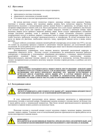 6.2. Пуск котла
Перед приступлением к растопке котла следует проверить:
 проходимость системы отопления,
 правильность заполнения установки водой.
 Состояние воды в системе предохранения (защиты) котла.
До начала растопки следует полностью открыть: дисковые затворы газов дымового борова,
топочные и зольные дверцы, зато засыпные дверцы должны быть полностью закрыты. Растопка
производится медленно с использованием смятых кусков бумаги и древесины, на которые после их
загорания набрасывается тонкий слой угля. После разгорения этого слоя следует прибавить еще больше
угля итолько когда уголь уже хорошо горит, можно загрузить топливо в топочную камеру через
засыпные дверцы после прежнего закрытия двойных дверц. Затем следует зафиксировать положение
затвора (заслонки) дымовых газов в дымовом борове а также положение откидного клапана
дозирурующего воздух в двойных дверцах с помощью связи и измерителя температуры таким образом,
чтобы получить требуемую тепловую производительность и температуру. В случае погашения огня в
котле во время его растопки, необходимо очистить топку, проветрить каналы котла и вновь начать
растопку.
Следует избегать установки слишком низкой рабочей температуры котла (ниже чем 55о
С), так как
это влияет на ухудшение процесса сгорания и увеличенне эмиссии вредных для естественной среды
соединений. В случае работы котла при низких температурах имеет место явление конденсации водяного
пара на стенках котла («потение»).
Долговременное удерживание этого явления является причиной увеличенной коррозии и
сокращение живучести котла. Поэтому следует устанавливать по возможности высокую рабочую
температуру а температуру в отапливаемых помещениях регулировать с помощью термостатических
радиаторных клапанов. Кроме того рекомендуется применять смесительные клапаны.
Продолжительность сжигания топлива зависит от его качества и количества, поэтому Пользователь
должен экспериментально установить величину загрузки топлива и время разтопки, в удобных для него
величинах.
ВНИМАНИЕ!
ПРИ РАСТОПКЕ ХОЛОДНОГО КОТЛА МОЖЕТ ИМЕТЬ МЕСТО ЯВЛЕНИЕ КОНДЕНСАЦИИ
ВОДЯНОГО ПАРА НА СТЕНКАХ КОТЛА, ТАК НАЗЫВАЕМОЕ «ПОТЕНИЕ», ВЫЗЫВАЮЩИЕ
ИЛЛЮЗИЗИЮ, ЧТО КОТЕЛ ПРОТЕКАЕТ. ЯВЛЕНИЕ ЭТО ВПОЛНЕ ЕСТЕСТВЕННО И
ИСЧЕЗАЕТ ПОСЛЕ РАЗОГРЕВА КОТЛА ВЫШЕ 60О
С. В СЛУЧАЕ НОВОГО КОТЛА, В
ЗАВИСИМОСТИ ОТ АТМОСФЕРНЫХ УСЛОВИЙ И ТЕМПЕРАТУРЫ ВОДЫ В КОТЛЕ,
ЯВЛЕНИЕ ЭТО МОЖЕТ ИМЕТЬ МЕСТО ДАЖЕ НА ПРОТЯЖЕНИИ НЕСКОЛЬКИХ ДНЕЙ.
6.3. Эксплуатация котла
ВНИМАНИЕ!!!
ЭКСПЛУАТАЦИЯ КОТЛА ПРИ ТЕМПЕРАТУРЕ ВЫШЕ 60О
С ЭФФЕКТИВНО ПРЕПЯТСТВУЕТ
ОБРАЗОВАНИЮ КОНДЕНСАТА И УСКОРЕННОЙ КОРРОЗИИ КОТЛА.
В ходе нормальной эксплуатации котла процесс сжигания заключается в периодическом
пополнении топлива в топочной камере. Одноразовая засыпка основного топлива хватает на больше чем
6 часов работы котла с номинальной мощностью. При более низкой производительности промежуток
постоянного сгорания можно удлинить на несколько часов.
Пополняя топливо в топочной камере следует медленно открыть засыпные дверцы, пополнить
топливо, закрыть дверцы. Удаление золы из колосниковой решетки производится во время работы котла
путем многократного нажима педали.
ВНИМАНИЕ!!!
МЕХАНИЧЕСКАЯ КОЛОСНИКОВАЯ РЕШЕТКА ПРЕДНАЗНАЧЕНА ИСКЛЮЧИТЕЛЬНО ДЛЯ
УДАЛЕНИЯ ИЗ КОЛОСНИКОВОЙ РЕШЕТКИ ОЗОЛЕННОГО СЛОЯ ТОПЛИВА В ЗОЛЬНИК.
- 12 –
 
