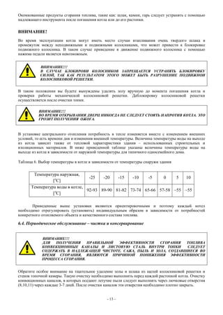 Окомкованные продукты сгорания топлива, такие как: шлак, камни, гарь следует устранять с помощью
надлежащего инструмента после погашения котла или до его растопки.
ВНИМАНИЕ!
Во время эксплуатации котла могут иметь место случаи втапливания очень твердого шлака в
промежуток между неподвижными и подвижными колосниками, что может привести к блокировке
подвижного колосника. В таком случае приведение в движение подвижного колосника с помощью
нажима педали является невозможным.
ВНИМАНИЕ!!!
В СЛУЧАЕ БЛОКИРОВИ КОЛОСНИКОВ ЗАПРЕЩАЕТСЯ УСТРАНЯТЬ БЛОКИРОВКУ
СИЛОЙ, ТАК КАК РЕЗУЛЬТАТОМ ЭТОГО МОЖЕТ БЫТЬ РАЗРУШЕНИЕ ПОДВИЖНОИ
КОЛОСНИКОВОЙ РЕШЕТКИ.
В таком положении вы будете вынуждены удалять золу вручную до момента погашения котла и
проверки работы механической колосниковой решетки. Деблокировку колосниковой решетки
осуществляется после очистки топки.
ВНИМАНИЕ!!!
ВО ВРЕМЯ ОТКРЫВАНИЯ ДВЕРЦ НИКОГДА НЕ СЛЕДУЕТ СТОЯТЬ НАПРОТИВ КОТЛА. ЭТО
ГРОЗИТ ПОЛУЧЕНИЯ ОЖОГА.
В установке центрального отопления потребность в тепле изменяется вместе с изменением внешних
условий, то есть времени дня и изменения внешней температуры. Величина температуры воды на выходе
из котла зависит также от тепловой характеристики здания – использованных строительных и
изоляционных материалов. В ниже приведенной таблице указаны величины температуры воды на
выходе из котла в зависимости от наружной температуры для типичного односемейного дома.
Таблица 6. Выбор температуры в котле в зависимости от температуры снаружи здания
Температура наружная,
[o
C]
-25 -20 -15 -10 -5 0 5 10
Температура воды в котле,
[o
C]
92-93 89-90 81-82 73-74 65-66 57-58 ~55 ~55
Приведенные выше установки являются ориентировочными и поэтому каждый котел
необходимо отрегулировать (установить) индивидуальным образом в зависимости от потребностей
конкретного отопляемого объекта и качественного состава топлива.
6.4. Периодическое обслуживание – чистка и консервирование
ВНИМАНИЕ!!!
ДЛЯ ПОЛУЧЕНИЯ ПРАВИЛЬНОЙ ЭФФЕКТИВНОСТИ СГОРАНИЯ ТОПЛИВА
КОНВЕКЦИОННЫЕ КАНАЛЫ И ЛИСТОВУЮ СТАЛЬ ВНУТРИ ТОПКИ СЛЕДУЕТ
СОДЕРЖАТЬ В НАДЛЕЖАЩЕЙ ЧИСТОТЕ. САЖА, ПЫЛЬ И ЗОЛА, СОЗДАВШИЕСЯ ВО
ВРЕМЯ СГОРАНИЯ, ЯВЛЯЮТСЯ ПРИЧИНОЙ ПОНИЖЕНИЯ ЭФФЕКТИВНОСТИ
ПРОЦЕССА СГОРАНИЯ.
Обратите особое внимание на тщательное удаление золы и шлака из щелей колосниковой решетки и
стенок топочной камеры. Такую очистку необходимо выполнить перед каждой растопкой котла. Очистку
конвекционных каналов, в которых оседают летучие пыли следует выполнять через лючковые отверстия
(8,10,11) через каждые 3-7 дней. После очистки каналов эти отверстия необходимо плотно закрыть.
- 13 –
 