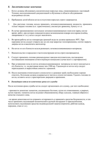 8. Заключительные замечания
1. Котел должны обслуживать исключительно взрослые лица, ознакомившиеся с настоящей
Технико-эксплуатационной документацией и обученные в области обслуживания
водогрейных котлов.
2. Пребывание детей вблизи котла в отсутствии взрослых строго запрещается.
3. Для растопки топлива нельзя применять легковоспламеняющиеся жидкости, применять
только твердое топливо (н.п. туристическое), смолистую древесину, бумагу и т.п.
4. В случае проникновения в котельную легковоспламеняющихся газов или паров, или во
время работ, при которых повышается риск возникновения пожара или взрыва (клейка,
лакирование и т.п.), котел следует выключить.
5. Во время работы котла температура греющей воды не должна превышать 90о
С. При
перегреве котла следует открыть все до сих пор закрытые теплоприемники, плотно закрыть
дверцы котла и выключить вентилятор.
6. На котле и в его близости нельзя размещать легковоспламеняющиеся материалы.
7. Вмешательство и переделки в части конструкции котла строго воспрещаются.
8. Следует применять топливо рекомендуемое заводом-изготовителем, поставляемое
поставщиками имеющими сответствующую концессию (лучше всего с сертификатом).
9. При устранении золы из котла легковоспламеняющиеся материалы не могут находиться в
его близости, т.е. на растоянии менее чем 1500 мм. Удаленную из котла золу следует
перекладывать в жаростойкие емкости с крышкой.
10. После окончания отопительного сезона котел и дымовую трубу необъходимо хорошо
очистить. Котельная должна содержаться в чистом и сухом состоянии. Удалить топливо из
котла, оставить котел с приоткритыми дверцами и крышками.
9. Ликвидация котла по истечении срока его службы
После истечения срока службы котла следует организовать его сломку, для чего необходимо:
- произвести демонтаж элементов, соединенных болтами, путем их отвинчивания, а сварных,
путем отрезки; элементы котла подлежат обыкновенному сбору одходов, главным образом в
качестве стального лома.
- во время демонтажа котла сохранять осторожность и применять средства безопасности, в том
числе применять надлежащий механический и ручной инструмент и приспособления,
использовать надлежащие средства индивидуальной защиты (перчатки, рабочая одежда,
передник, очки и т.п.).
- 16 –
 