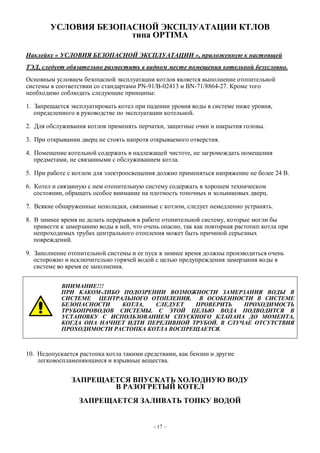 УСЛОВИЯ БЕЗОПАСНОЙ ЭКСПЛУАТАЦИИ КТЛОВ
типа OPTIMA
Наклейку « УСЛОВИЯ БЕЗОПАСНОЙ ЭКСПЛУАТАЦИИ », приложенную к настоящей
ТЭД, следует обязательно разместить в видном месте помещения котельной безусловно.
Основным условием безопасной эксплуатации котлов является выполнение отопительной
системы в соответствии со стандартами PN-91/B-02413 и BN-71/8864-27. Кроме того
необходимо соблюдать следующие принципы:
1. Запрещается эксплуатировать котел при падении уровня воды в системе ниже уровня,
определенного в руководстве по эксплуатации котельной.
2. Для обслуживания котлов применять перчатки, защитные очки и накрытия головы.
3. При открывании дверц не стоять напротв открываемого отверстия.
4. Помещение котельной содержать в надлежащей чистоте, не загромождать помещения
предметами, не связанными с обслуживанием котла.
5. При работе с котлом для электроосвещения должно применяться напряжение не более 24 В.
6. Котел и связанную с нем отопительную систему содержать в хорошем техническом
состоянии, обращать особое внимание на плотность топочных и зольниковых дверц.
7. Всякие обнаруженные неполадки, связанные с котлом, следует немедленно устранять.
8. В зимнее время не делать перерывов в работе отопительной систему, которые могли бы
привести к замерзанию воды в ней, что очень опасно, так как повторная растопкп котла при
непроходимых трубах центрального отопления может быть причиной серьезных
повреждений.
9. Заполнение отопительной системы и ее пуск в зимнее время должны производиться очень
осторожно и исключительно горячей водой с целью предупреждения замерзания воды в
системе во время ее заполнения.
ВНИМАНИЕ!!!
ПРИ КАКОМ-ЛИБО ПОДОЗРЕНИИ ВОЗМОЖНОСТИ ЗАМЕРЗАНИЯ ВОДЫ В
СИСТЕМЕ ЦЕНТРАЛЬНОГО ОТОПЛЕНИЯ, В ОСОБЕННОСТИ В СИСТЕМЕ
БЕЗОПАСНОСТИ КОТЛА, СЛЕДУЕТ ПРОВЕРИТЬ ПРОХОДИМОСТЬ
ТРУБОПРОВОДОВ СИСТЕМЫ. С ЭТОЙ ЦЕЛЬЮ ВОДА ПОДВОДИТСЯ В
УСТАНОВКУ С ИСПОЛЬЗОВАНИЕМ СПУСКНОГО КЛАПАНА ДО МОМЕНТА,
КОГДА ОНА НАЧНЕТ ИДТИ ПЕРЕЛИВНОЙ ТРУБОЙ. В СЛУЧАЕ ОТСУТСТВИЯ
ПРОХОДИМОСТИ РАСТОПКА КОТЛА ВОСПРЕЩАЕТСЯ.
10. Недопускается растопка котла такими средствами, как бензин и другие
легковоспламеняющиеся и взрывные вещества.
ЗАПРЕЩАЕТСЯ ВПУСКАТЬ ХОЛОДНУЮ ВОДУ
В РАЗОГРЕТЫЙ КОТЕЛ
ЗАПРЕЩАЕТСЯ ЗАЛИВАТЬ ТОПКУ ВОДОЙ
- 17 –
 