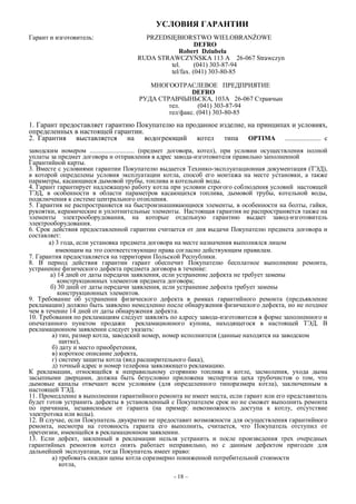 УСЛОВИЯ ГАРАНТИИ
Гарант и изготовитель: PRZEDSIĘBIORSTWO WIELOBRANŻOWE
DEFRO
Robert Dziubeła
RUDA STRAWCZYŃSKA 113 A 26-067 Strawczyn
tel. (041) 303-87-94
tel/fax. (041) 303-80-85
МНОГООТРАСЛЕВОЕ ПРЕДПРИЯТИЕ
DEFRO
РУДА СТРАВЧЫНЬСКА, 103A 26-067 Стравчын
тел. (041) 303-87-94
тел/факс. (041) 303-80-85
1. Гарант предоставляет гарантию Покупателю на проданное изделие, на принципах и условиях,
определенных в настоящей гарантии.
2. Гарантия выставляется на водогреющий котел типа OPTIMA ...................... с
заводским номером ........................... (предмет договора, котел), при условии осуществления полной
уплаты за предмет договора и отправления в адрес завода-изготовителя правильно заполненной
Гарантийной карты.
3. Вместе с условиями гарантии Покупателю выдается Технико-эксплуатационная документация (ТЭД),
в которой определены условия эксплуатации котла, способ его монтажа на месте установки, а также
параметры, касающиеся дымовой трубы, топлива и котельной воды.
4. Гарант гарантирует надлежащую работу котла при условии строгого соблюдения условий настоящей
ТЭД, в особенности в области параметров касающихся топлива, дымовой трубы, котельной воды,
подключения к системе центрального отопления.
5. Гарантия не распространяется на быстроизнашивающиеся элементы, в особенности на болты, гайки,
рукоятки, керамические и уплотнительные элементы. Настоящая гарантия не распространяется также на
элементы электрооборудования, на которые отдельную гарантию выдает завод-изготовитель
электрооборудования.
6. Срок действия предоставленной гарантии считается от дня выдачи Покупателю предмета договора и
составляет:
а) 3 года, если установка предмета договора на месте назначения выполнялся лицом
имеющим на это соотвеетствующие права согласно действующим правилам.
7. Гарантия предоставляется на территории Польской Республики.
8. В пернод действия гарантии гарант обеспечит Покупателю бесплатное выполнение ремонта,
устранение физического дефекта предмета договора в течение:
а) 14 дней от даты передачи заявления, если устранение дефекта не требует замены
конструкционных элементов предмета договора;
б) 30 дней от даты передачи заявления, если устранение дефекта требует замены
конструкционных элементов.
9. Требование об устранении физического дефекта в рамках гарантийного ремонта (предъявление
рекламации) должно быть заявлено немедленно после обнаружения физического дефекта, но не позднее
чем в течение 14 дней от даты обнаружения дефекта.
10. Требования по рекламациям следует заявлять по адресу завода-изготовителя в форме заполненного и
опечатанного пунктом продажи рекламационного купона, находящегося в настоящей ТЭД. В
рекламационном заявлении следует указать:
а) тип, размер котла, заводский номер, номер исполнителя (данные находятся на заводском
щитке),
б) дату и место приобретения,
в) короткое описание дефекта,
г) систему защиты котла (вид расширительного бака),
д) точный адрес и номер телефона заявляющего рекламацию.
К рекламации, относящейся к неправильному сгорянию топлива в котле, засмоления, ухода дыма
засыпными дверцами, должна быть безусловно приложена экспертиза цеха трубочистов о том, что
дымовые каналы отвечают всем условиям (для определенного типоразмера котла), заключенным в
настоящей ТЭД.
11. Промедление в выполнении гарантийного ремонта не имеет места, если гарант или его представитель
будет готов устранить дефекты в установленный с Покупателем срок но не сможет выполнить ремонта
по причинам, независимым от гаранта (на пример: невозможность доступа к котлу, отсутствие
электротока или воды).
12. В случае, если Покупатель двукратно не предоставит возможности для осуществления гарантийного
ремонта, несмотра на готовность гаранта его выполнить, считается, что Покупатель отступил от
претензии, имеющейся в рекламационном заявлении.
13. Если дефект, заяленный в рекламации нельзя устранить и после произведения трех очередных
гарантийных ремонтов котел опять работает неправильно, но с данным дефектом пригоден для
дальнейшей эксплуатаци, тогда Покупатель имеет право:
а) требовать скидки цены котла соразмерно пониженной потребительной стоимости
котла,
- 18 –
 