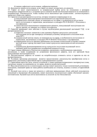 6) замены дефектного котла новым, доброкачественным.
14. Допускается замена котла новым, если гарант не может осуществить его ремонта.
15. Гарант не несет ответственности за неправильный выбор котла по отношению к размерам
отопляемых поверхностей (н.п. установка котла слишком малой или большой мощности по отношению к
потребностям). Рекомендуется, чтобы подбор котла выполнялся при содействтвии соответствующего
проектного бюро или гаранта.
16. Гарантия не распространяется на котлы, которые потерпели повреждение из-за:
а) ненадлежащей транспортировки выпопненной или порученной Покупателем,
б) неправильного монтажа лицом, не имеющим на это права, в особеннности когда имели
место отступления от нормативов, заключенных в стандарте PN-91/B-02413 - Отопление и
теплофикация.
в) самостоятельно выполненного неправильного ремонта, ненадлежащей эксплуатации или
других причин, не лежащих по стороне изготовителя.
17. Гарантия прекращает свое действие в случае несоблюдения рекомендаций настоящей ТЭД и не
распространяется на:
а) коррозию стальных элементов в зоне дымового борова в результате длительной
эксплуатации котла при температуе питающей установку центрального отопления воды
ниже 600
С,
б) неправильный монтаж лицом, не имеющим на это права, в особеннности отступления от
нормативов, заключенных в стандарте PN-91/B-02413 Отопление и теплофикация.
в) повреждения котла по причине применения для питания отопительной установи слишком
жесткой воды ( прогар листовой стали топки в результате накопления на ней котельного
камня),
г) неправильное функционирование котла в результате отсутствия надлежащей тяги в
дымовой трубе или неправильно подобранной мощности котла,
18. Гарант вправе обременить Покупателя издерками, связанными с необоснованым заявлением
рекламации, а также издержками по устранению физического дефекта, если его причиной была
ненадлежащая эксплуатация котла.
19. Несущественные дефекты не влияют на потребительную стоимость котла и гарантия на нее не
распространяется.
20. Условием признания рекламации является предоставление доказательства приобретения котла и
правильное заполнение Гарантийной карты и рекламационного купона.
21. Гарантийная карта без даты, печати и подписей, а также имеющая исправления и вычеркнутые слова,
сделанные лицами, не имеющими на это права, является недействительной.
22. Ввод (включение) котла в отопительную систему может выполнть только полномочный установщик-
монтажник, имеющий права на такие работы (необходима его отметка, подпись и печать в Гарантийной
карте).
23. Нулевой пуск котла а также все ремонты и действия превышающие объем действий пользователя,
описанный в инструкции обслуживания, может выполнить исключительно сервис обученный заводом-
изготовителем. Нулевой пуск котла выполняется за оплатой за счет Пользователя.
- 19 –
 