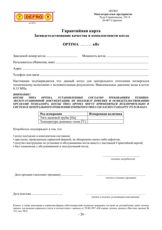 DEFRO
Многоотраслевое предприятие
Руда Стравчиньска, 103 A
26-067 Стравчин
Гарантийная карта
Засвидетелствование качества и комплектности котла
OPTIMA ……… кВт
Заводской номер котла ...................................... Мощность котла ....................................................
Позьзователь (Фамилия, имя) ..................................................................................................................
Адрес ..........................................................................................................................................................
Телефон для связи .....................................................................................................................................
Настоящим подтверждается что данный котел для центрального отопления погвергался
техническому испытанию с положительным результатом. Максимальное давление воды в котле
0,15 МПа.
ВНИМАНИЕ!
КОТЛЫ ТИПА OPTIMA, УСТАНОВЛЕННЫЕ СОГЛАСНО ТРЕБОВАНИЯМ ТЕХНИКО-
ЭКСПЛУАТАЦИОННОЙ ДОКУМЕНТАЦИИ, НЕ ПОДЛЕЖАТ ПРИЕМКЕ И ОСВИДЕТЕЛЬСТВОВАНИЮ
ОРГАНАМИ ТЕХНАДЗОРА. КОТЛЫ ТИПА OPTIMA МОГУТ ПРИМЕНЯТЬСЯ ИСКЛЮЧИТЕЛЬНО В
СИСТЕМАХ ЦЕНТРАЛЬНОГО ОТОПЛЕНИЯ ОТКРЫТОГО ТИПА СОГЛАСНО СТАНДАРТУ PN-91/B-02413.
Род измерения Измеренная величина
Тяга дымовой трубы [Па]
Температура дымовых газов [0
С]
Потребитель подтверждает в том, что:
• котел поставлен в комплектном состоянии;
• при пуске, проведенным сервисной фирмой, не обнаружено каких-либо дефектов;
• получил инструкцию по установке и обслуживанию котла вместе с настоящей Гарантийной картой;
• был ознакомлен с обслуживанием и эксплуатацией котла.
..................................................
(подпись потребителя)
Дата продажи (заполняет продавец) ............................. ………………………………………….
(печать и подпись продавца)
Дата монтажа ......................................... ……………………………………………………
(печать и подпись установщика-монтажника)
Клиент, а также монтажная и сервисная фирмы собстенноручной подписью выражают согласие на употребление своих личных
данных для ведения сервисного учета в соответствии с законом от 29.08.1997 «Об охране личных данных» (Вестник законов №
133, поз. 883).
- 20 –
 